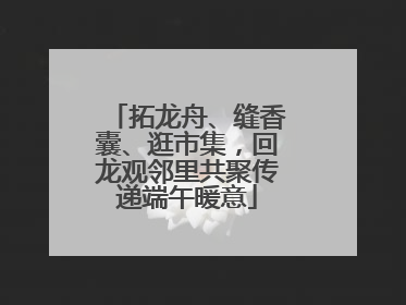 拓龙舟、缝香囊、逛市集，回龙观邻里共聚传递端午暖意